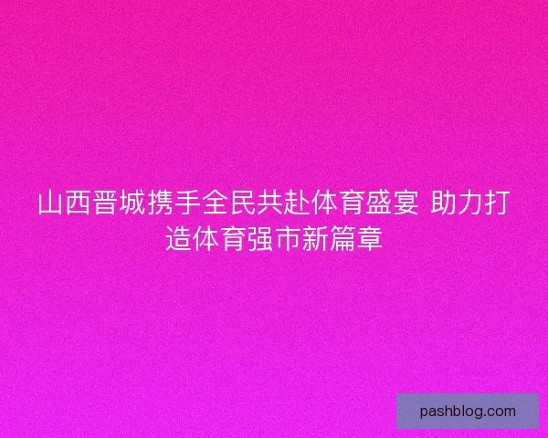 山西晋城携手全民共赴体育盛宴 助力打造体育强市新篇章