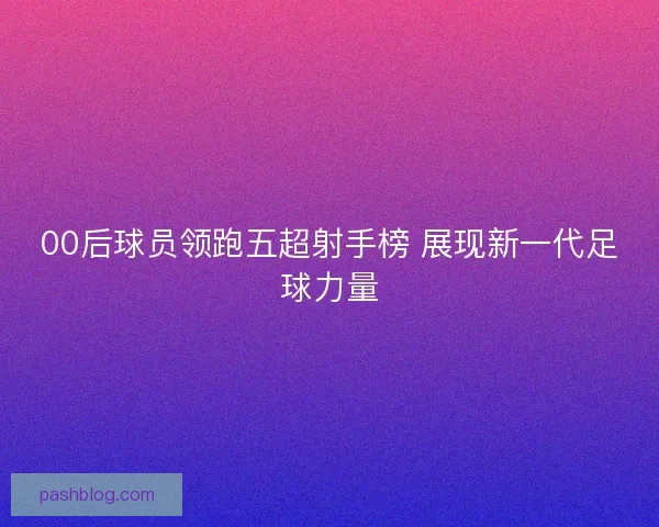 00后球员领跑五超射手榜 展现新一代足球力量