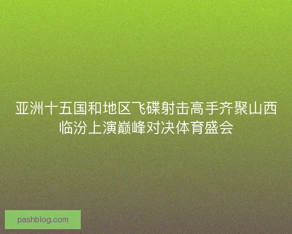 亚洲十五国和地区飞碟射击高手齐聚山西临汾上演巅峰对决体育盛会