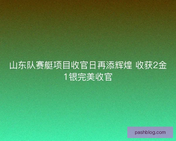 山东队赛艇项目收官日再添辉煌 收获2金1银完美收官
