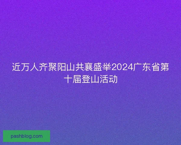 近万人齐聚阳山共襄盛举2024广东省第十届登山活动