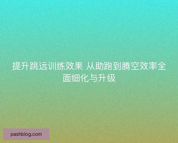 提升跳远训练效果 从助跑到腾空效率全面细化与升级